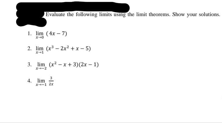Evaluate the following limits using the limit theorems. Show your solutions.
1. lim (4x – 7)
2. lim (x3 – 2x2 + x - 5)
X-1
3. lim (x2 - x + 3)(2x - 1)
X-2
3
4. lim
x-1 2x
