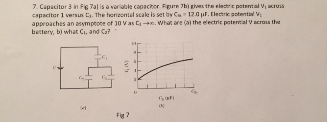 7. Capacitor 3 in Fig 7a) is a variable capacitor. Figure 7b) gives the electric potential V1 across
capacitor 1 versus C3. The horizontal scale is set by C3s = 12.0 µF. Electric potential V1
approaches an asymptote of 10 V as C3 →o, What are (a) the electric potential V across the
battery, b) what C1, and C2?·
10
8-
Cs
2.
(a)
(b)
Fig 7
