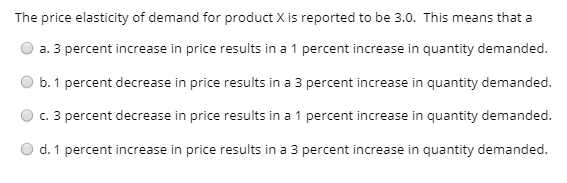 The price elasticity of demand for product X is reported to be 3.0. This means that a
a. 3 percent increase in price results in a 1 percent increase in quantity demanded.
b. 1 percent decrease in price results in a 3 percent increase in quantity demanded.
c. 3 percent decrease in price results in a 1 percent increase in quantity demanded.
d. 1 percent increase in price results in a 3 percent increase in quantity demanded.
