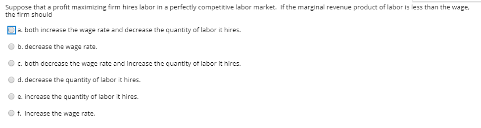 Suppose that a profit maximizing firm hires labor in a perfectly competitive labor market. If the marginal revenue product of labor is less than the wage,
the firm should
Oa. both increase the wage rate and decrease the quantity of labor it hires.
O b. decrease the wage rate.
O c. both decrease the wage rate and increase the quantity of labor it hires.
O d. decrease the quantity of labor it hires.
O e. increase the quantity of labor it hires.
O f. increase the wage rate.
