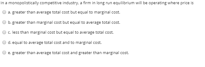In a monopolistically competitive industry, a firm in long run equilibrium will be operating where price is
a. greater than average total cost but equal to marginal cost.
b. greater than marginal cost but equal to average total cost.
c. less than marginal cost but equal to average total cost.
d. equal to average total cost and to marginal cost.
e. greater than average total cost and greater than marginal cost.
