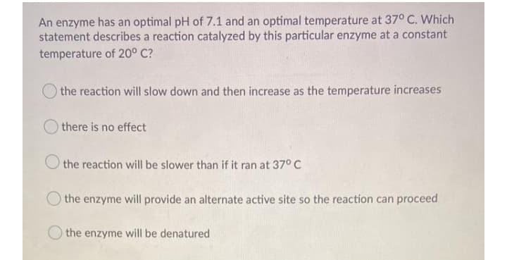 An enzyme has an optimal pH of 7.1 and an optimal temperature at 37° C. Which
statement describes a reaction catalyzed by this particular enzyme at a constant
temperature of 20° C?
the reaction will slow down and then increase as the temperature increases
O there is no effect
O the reaction will be slower than if it ran at 37° C
O the enzyme will provide an alternate active site so the reaction can proceed
the enzyme will be denatured

