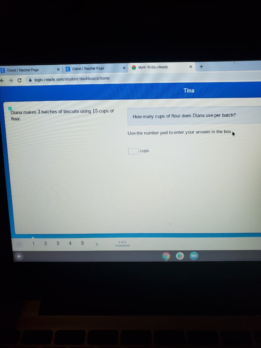 C Clever | Teacher Page
C Clever | Teacher Page
Math To Do, i-Ready
A login.iready.com/student/dashboard/home
Tina
Diana makes 3 batches of biscuits using 15 cups of
flour.
How many cups of flour does Diana use per batch?
Use the number pad to enter your answer in the box.
cups
3
O of 5
Completed
2)
