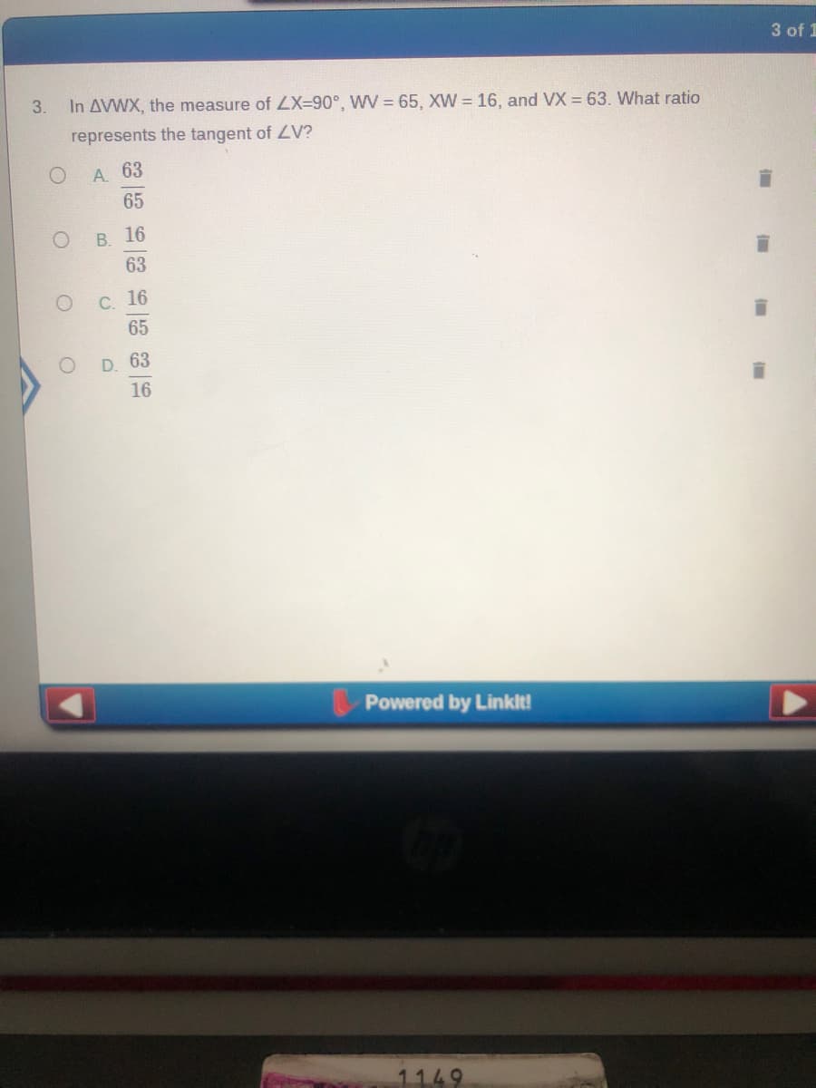3 of 1
3.
In AVWX, the measure of LX=90°, WV = 65, XW = 16, and VX = 63. What ratio
represents the tangent of LV?
A. 63
65
В. 16
63
С. 16
65
D. 63
16
Powered by Linklt!
1149
