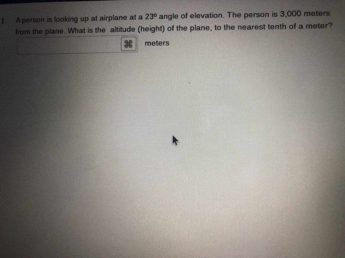 A person is looking up at airplane at a 23° angle of elevation. The person is 3,000 meters
from the plane. What is the altitude (height) of the plane, to the nearest tenth of a meter?
1.
meters
