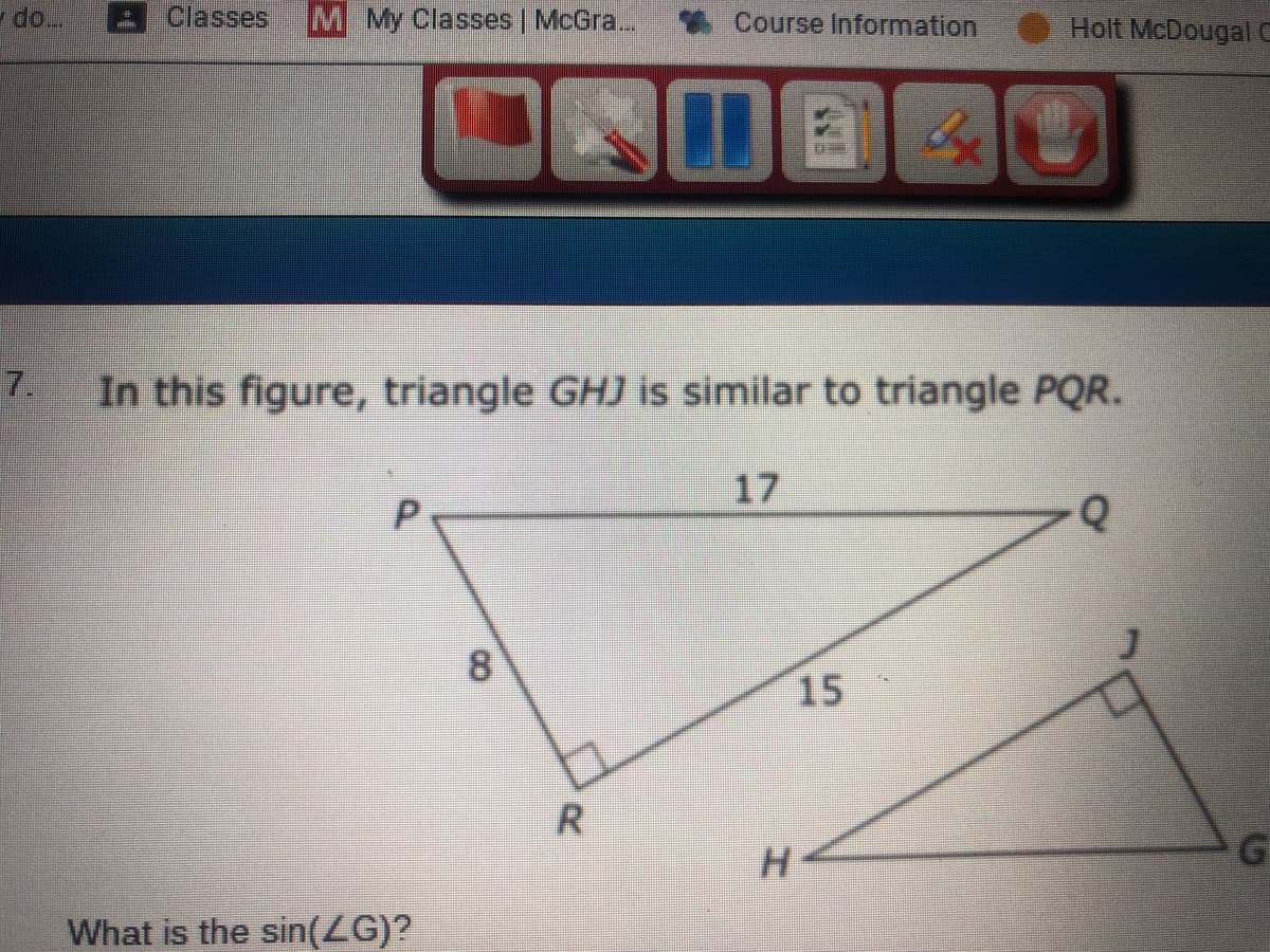 do..
Classes
M My Classes | McGra...
*Course Information
Holt McDougal C
7.
In this figure, triangle GHJ is similar to triangle PQR.
17
8
15
H.
What is the sin(ZG)?
R.
