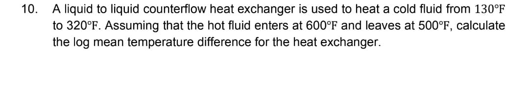 10.
A liquid to liquid counterflow heat exchanger is used to heat a cold fluid from 130°F
to 320°F. Assuming that the hot fluid enters at 600°F and leaves at 500°F, calculate
the log mean temperature difference for the heat exchanger.