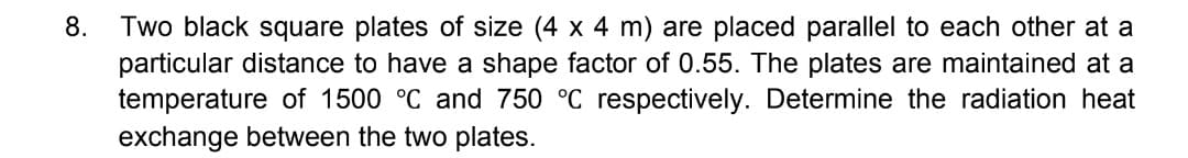 8. Two black square plates of size (4 x 4 m) are placed parallel to each other at a
particular distance to have a shape factor of 0.55. The plates are maintained at a
temperature of 1500 °C and 750 °C respectively. Determine the radiation heat
exchange between the two plates.