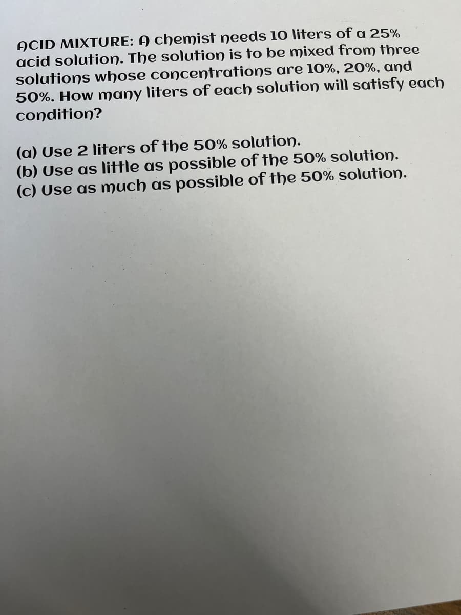 ACID MIXTURE: A chemist needs 10 liters of a 25%
acid solution. The solution is to be mixed from three
solutions whose concentrations are 10%, 20%, and
50%. How many liters of each solution will satisfy each
condition?
(a) Use 2 liters of the 50% solution.
(b) Use as little as possible of the 50% solution.
(c) Use as much as possible of the 50% solution.
