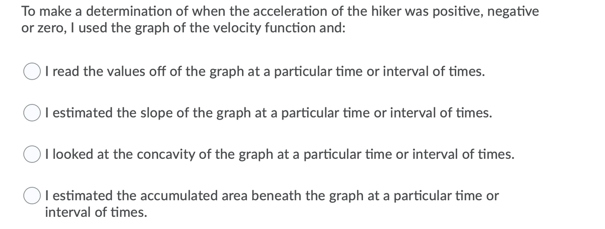 To make a determination of when the acceleration of the hiker was positive, negative
or zero, I used the graph of the velocity function and:
I read the values off of the graph at a particular time or interval of times.
I estimated the slope of the graph at a particular time or interval of times.
OI looked at the concavity of the graph at a particular time or interval of times.
I estimated the accumulated area beneath the graph at a particular time or
interval of times.
