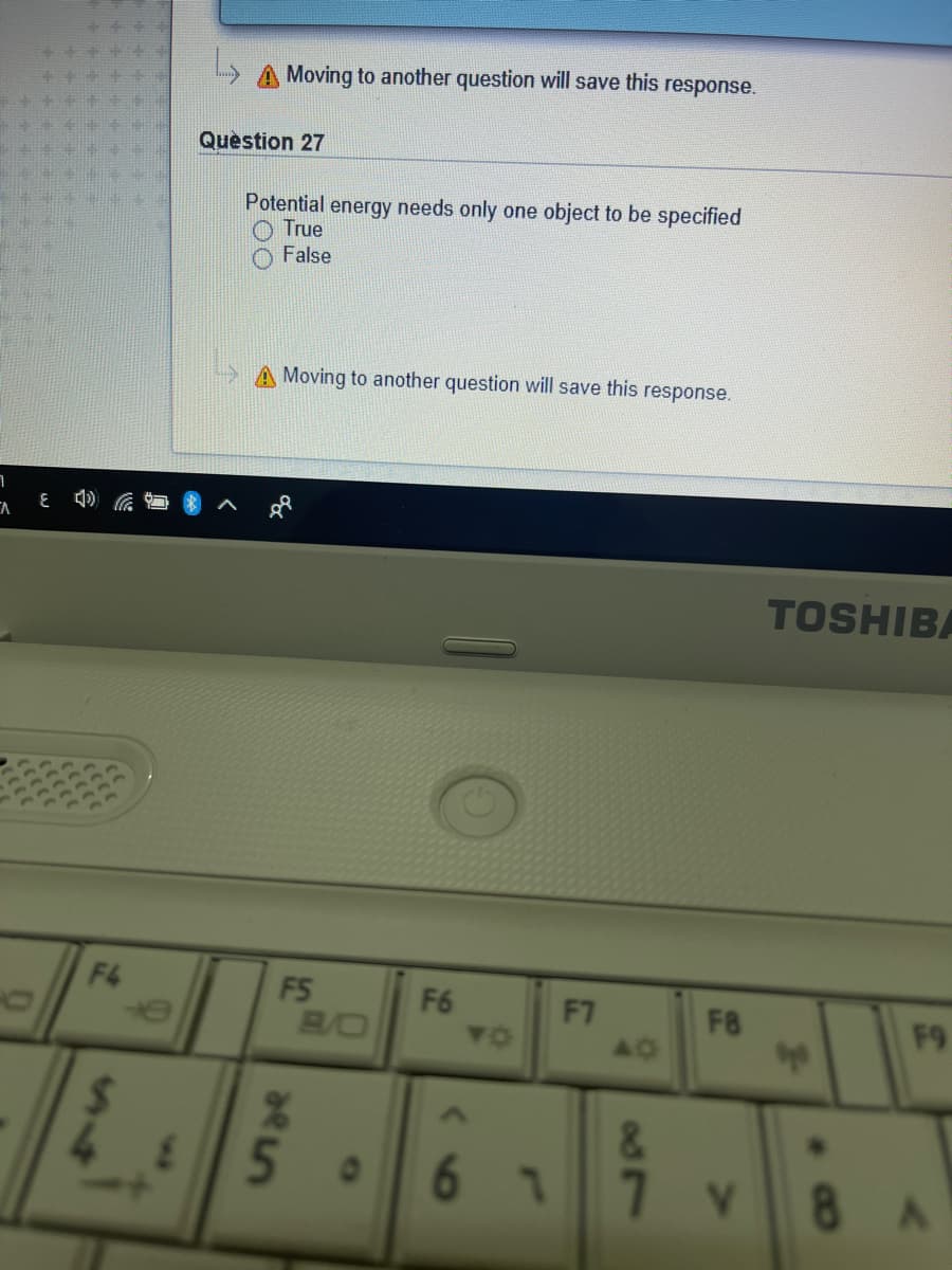 A Moving to another question will save this
response.
Question 27
Potential energy needs only one object to be specified
True
False
> A Moving to another question will save this response.
TOSHIBA
F4
F5
B/O
F6
YO
F7
F8
F9
5.
&.
61
01
8 A
14
