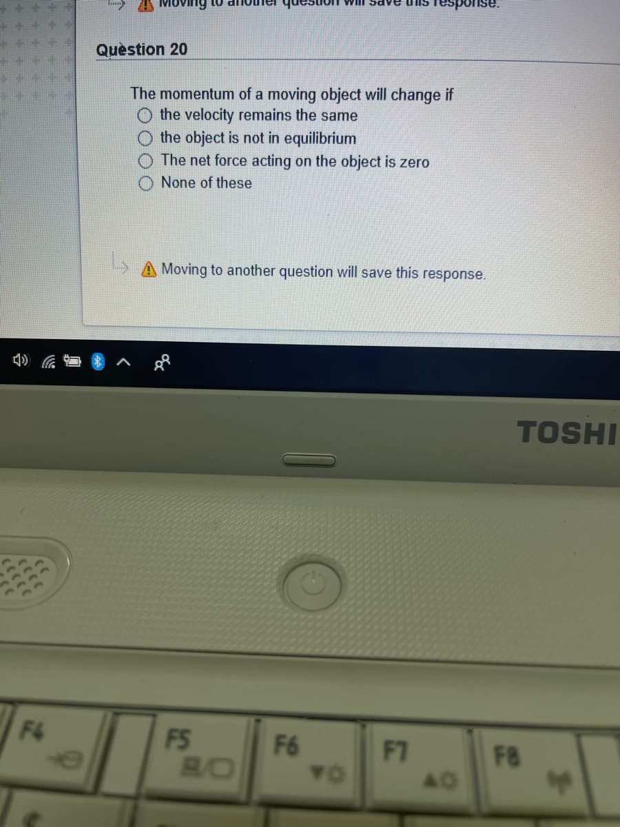 ng
WilI Sa
esponse.
Quèstion 20
The momentum of a moving object will change if
the velocity remains the same
the object is not in equilibrium
The net force acting on the object is zero
None of these
A Moving to another question will save this response.
TOSHI
F4
FS
F6
F7
BO
F8
TO
40
