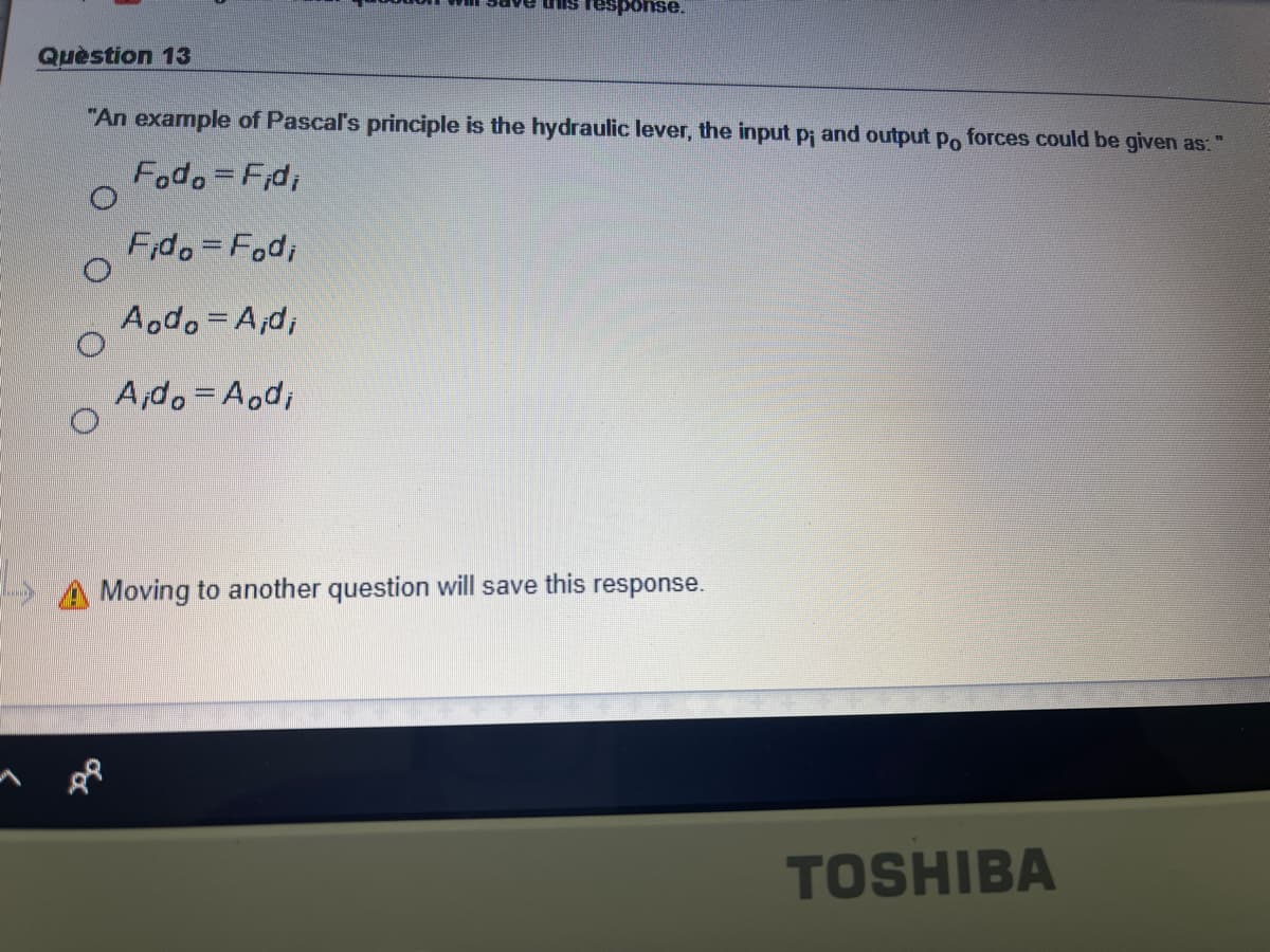 "əsuodsau ILn
Question 13
"An example of Pascal's principle is the hydraulic lever, the input p; and output po forces could be given as:
Fodo=Fid,
Fido=Fod;
Aodo=A;d;
A,do=Aod;
Moving to another question will save this response.
TOSHIBA
