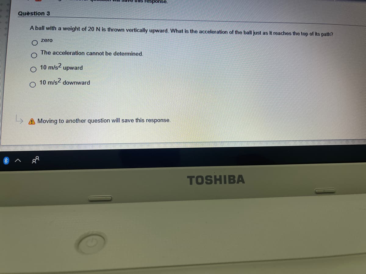 his response.
Quèstion 3
A ball with a weight of 20 N is thrown vertically upward. What is the acceleration of the ball just as it reaches the top of its path?
zero
The acceleration cannot be determined.
10 m/s2
upward
O 10 m/s2 downward
Moving to another question will save this response.
TOSHIBA
