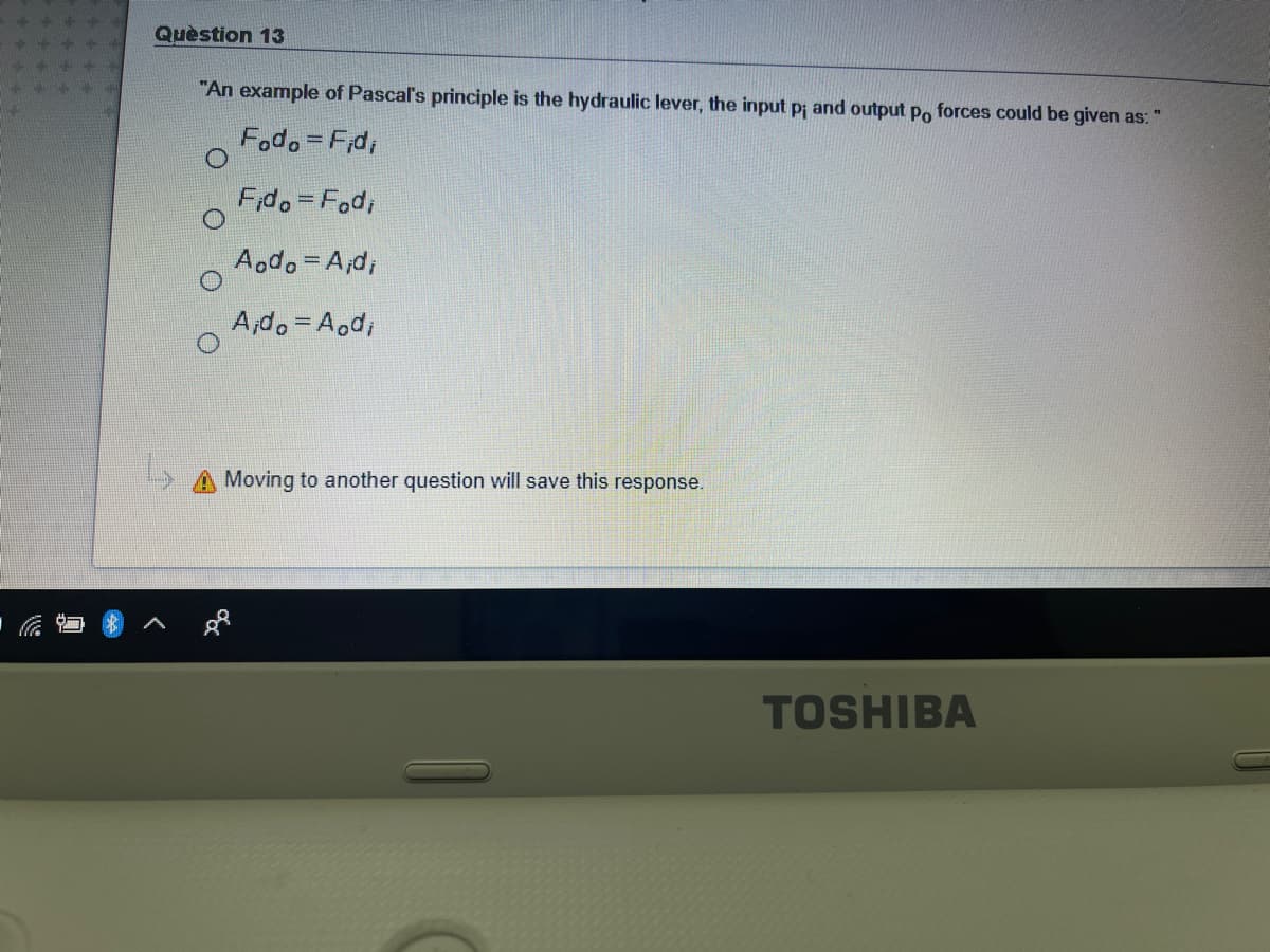 Quèstion 13
"An example of Pascal's principle is the hydraulic lever, the input p; and output Po forces could be given as: "
Fodo=Fd,
F,do Fod,
Aodo= A,d;
A,do= Aod,
Moving to another question will save this response.
TOSHIBA
