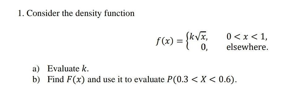 1. Consider the density function
f (x) = {k√x,
0,
0 < x < 1,
elsewhere.
a) Evaluate k.
b) Find F(x) and use it to evaluate P(0.3 < X < 0.6).
