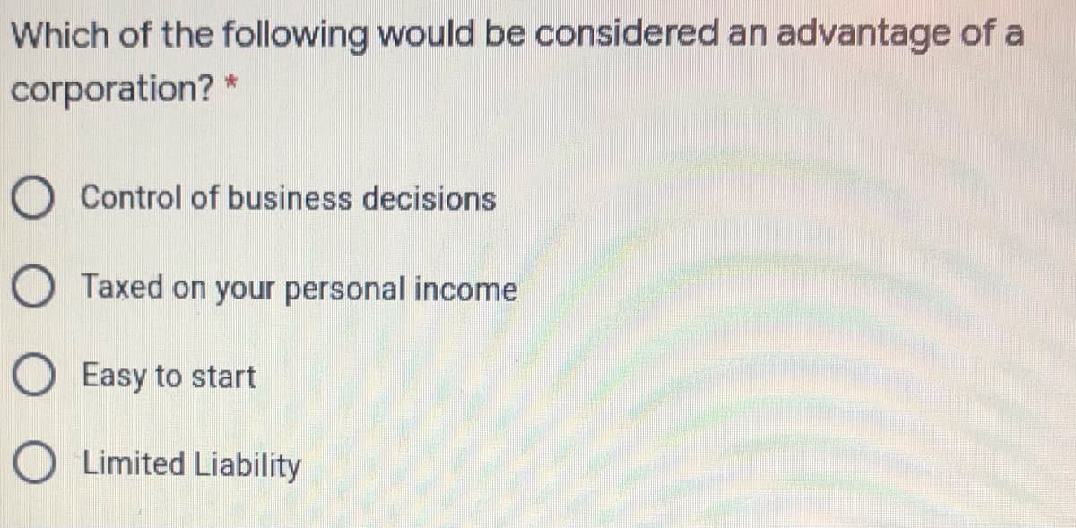 Which of the following would be considered an advantage of a
corporation?
O Control of business decisions
O Taxed on your personal income
O Easy to start
O Limited Liability
