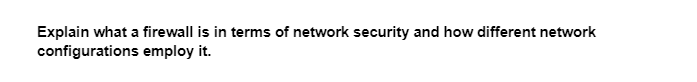 Explain what a firewall is in terms of network security and how different network
configurations employ it.