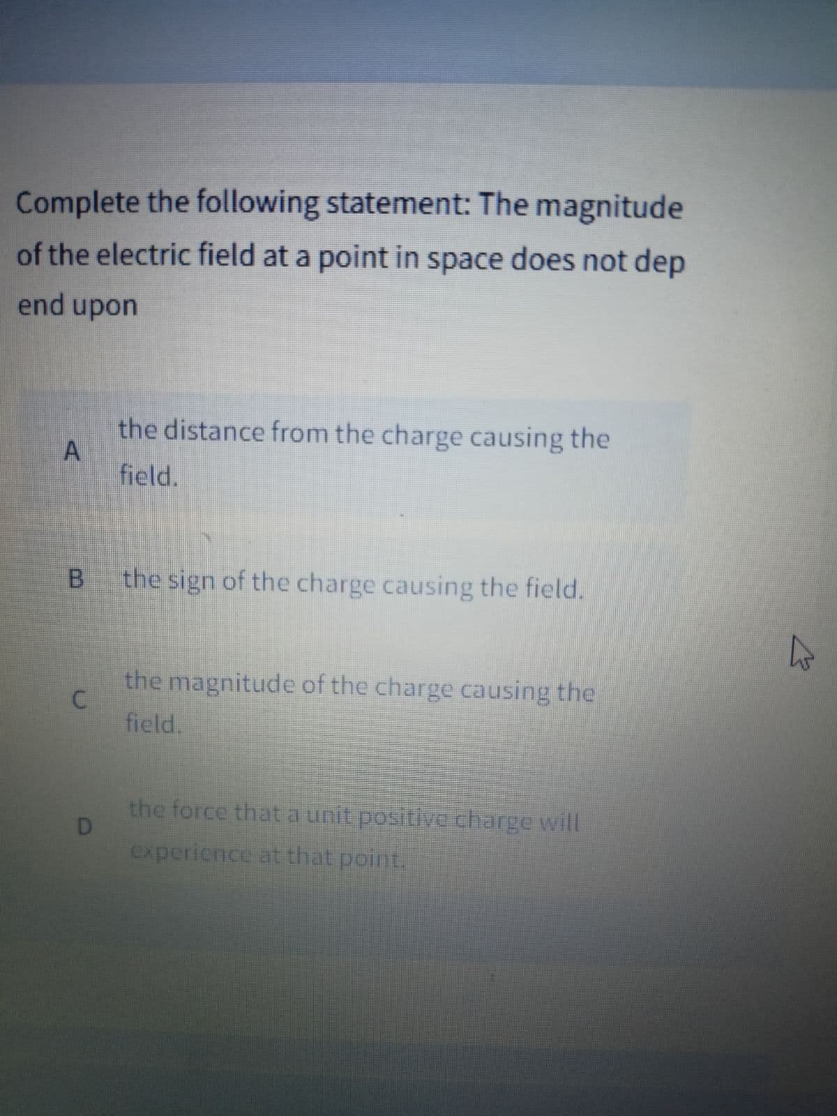 Complete the following statement: The magnitude
of the electric field at a point in space does not dep
end upon
the distance from the charge causing the
A
field.
the sign of the charge causing the field.
the magnitude of the charge causing the
C.
field.
the force that a unit positive charge will
experience at that point.
B.
