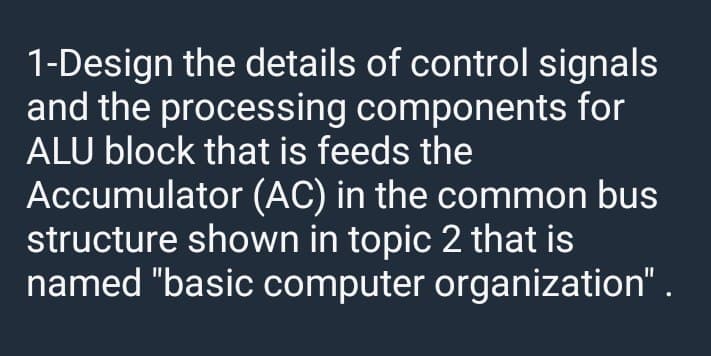 1-Design the details of control signals
and the processing components for
ALU block that is feeds the
Accumulator (AC) in the common bus
structure shown in topic 2 that is
named "basic computer organization" .
