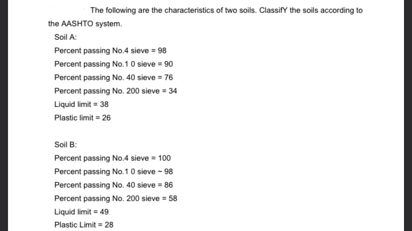 The following are the characteristics of two soils. ClassifY the soils according to
the AASHTO system.
Soil A:
Percent passing No.4 sieve = 98
Percent passing No.1 0 sieve = 90
Percent passing No. 40 sieve = 76
Percent passing No. 200 sieve = 34
Liquid limit = 38
Plastic limit = 26
Soil B:
Percent passing No.4 sieve = 100
Percent passing No.1 0 sieve - 98
Percent passing No. 40 sieve = 86
Percent passing No. 200 sieve = 58
Liquid limit = 49
Plastic Limit = 28
