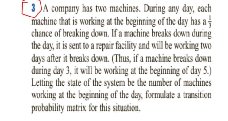 3 )A company has two machines. During any day, each
machine that is working at the beginning of the day has a -
chance of breaking down. If a machine breaks down during
the day, it is sent to a repair facility and will be working two
days after it breaks down. (Thus, if a machine breaks down
during day 3, it will be working at the beginning of day 5.)
Letting the state of the system be the number of machines
working at the beginning of the day, formulate a transition
probability matrix for this situation.
