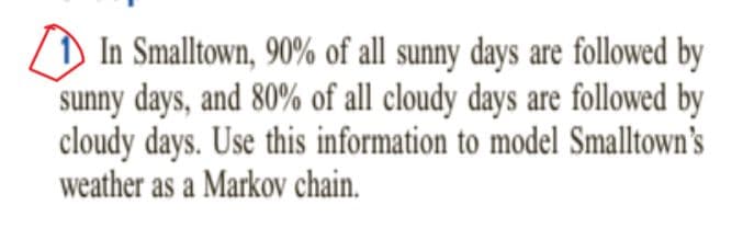 ZD In Smalltown, 90% of all sunny days are followed by
sunny days, and 80% of all cloudy days are followed by
cloudy days. Use this information to model Smalltown's
weather as a Markov chain.
