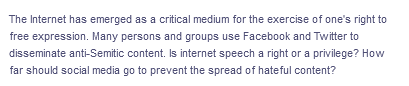 The Internet has emerged as a critical medium for the exercise of one's right to
free expression. Many persons and groups use Facebook and Twitter to
disseminate anti-Semitic content. Is internet speech a right or a privilege? How
far should social media go to prevent the spread of hateful content?