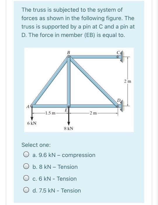 The truss is subjected to the system of
forces as shown in the following figure. The
truss is supported by a pin at C and a pin at
D. The force in member (EB) is equal to.
B
2 m
Da
AC
E
-1.5 m-
-2 m
6 kN
8 kN
Select one:
O a. 9.6 kN - compression
O b. 8 kN – Tension
O c. 6 kN - Tension
O d. 7.5 kN - Tension
