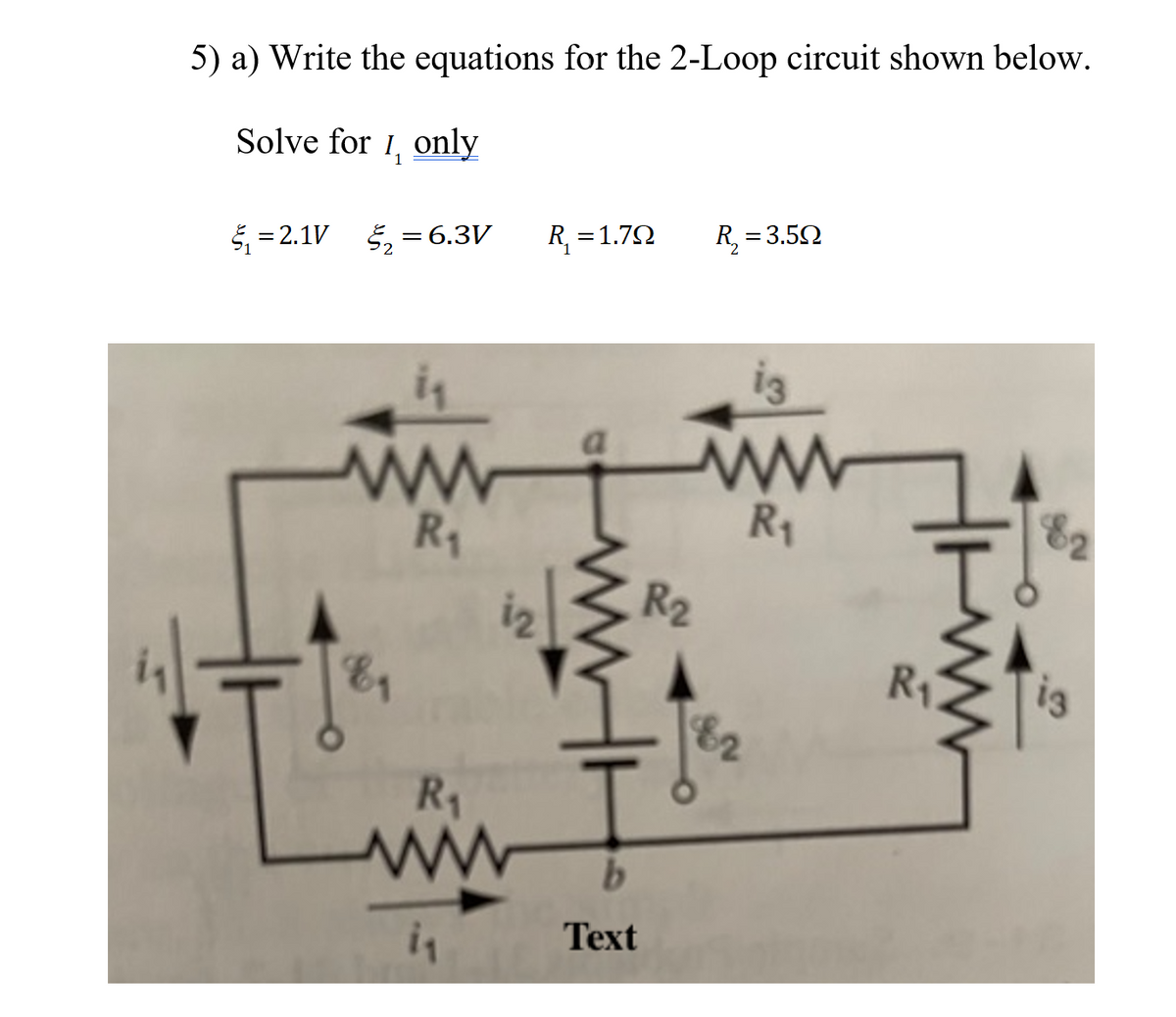 5) a) Write the equations for the 2-Loop circuit shown below.
Solve for 1, only
5 = 2.1V 5, =6.3V
R, =1.72
R, = 3.52
in
a
R1
R1
82
iz
R2
R1
82
R1
Тext
