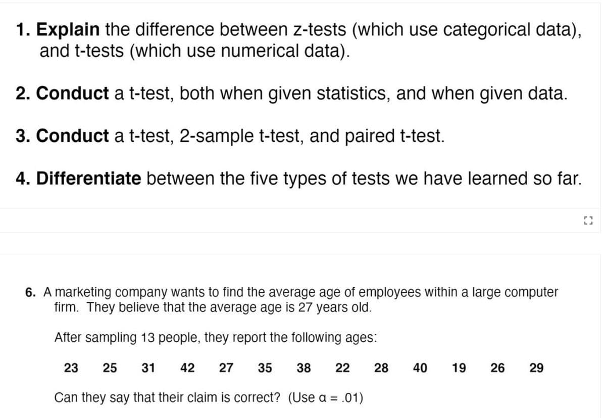 1. Explain the difference between z-tests (which use categorical data),
and t-tests (which use numerical data).
2. Conduct a t-test, both when given statistics, and when given data.
3. Conduct a t-test, 2-sample t-test, and paired t-test.
4. Differentiate between the five types of tests we have learned so far.
6. A marketing company wants to find the average age of employees within a large computer
firm. They believe that the average age is 27 years old.
After sampling 13 people, they report the following ages:
23
25
31
42
27
35
38
22
28
40
19
26
29
Can they say that their claim is correct? (Use a = .01)
%3D
