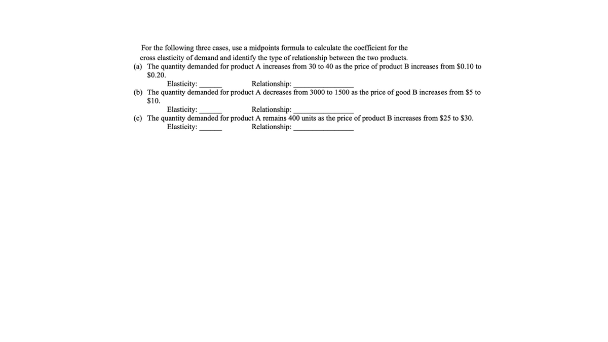 For the following three cases, use a midpoints formula to calculate the coefficient for the
cross elasticity of demand and identify the type of relationship between the two products.
(a) The quantity demanded for product A increases from 30 to 40 as the price of product B increases from $0.10 to
$0.20.
Elasticity:
Relationship:
(b) The quantity demanded for product A decreases from 3000 to 1500 as the price of good B increases from $5 to
$10.
Elasticity:
Relationship:
(c) The quantity demanded for product A remains 400 units as the price of product B increases from $25 to $30.
Elasticity:
Relationship:
