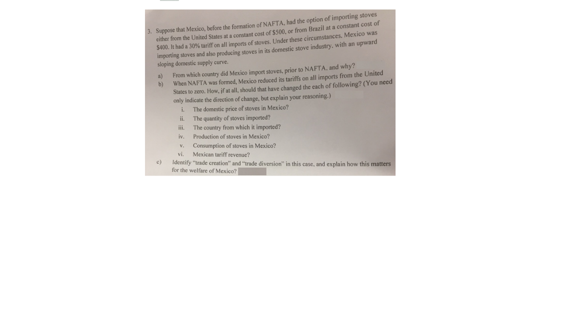 3. Suppose that Mexico, before the formation of NAFTA, had the option of importing stoves
either from the United States at a constant cost of $500, or from Brazil at a constant cost of
$400. It had a 30% tariff on all imports of stoves. Under these circumstances, Mexico was
importing stoves and also producing stoves in its domestic stove industry, with an upward
sloping domestic supply curve.
From which country did Mexico import stoves, prior to NAFTA, and why?
b)
a)
When NAFTA was formed, Mexico reduced its tariffs on all imports from the United
States to zero. How, jf at all, should that have changed the each of following? (You need
only indicate the direction of change, but explain your reasoning.)
The domestic price of stoves in Mexico?
i.
i.
The quantity of stoves imported?
The country from which it imported?
ii.
iv.
Production of stoves in Mexico?
Consumption of stoves in Mexico?
Mexican tariff revenue?
v.
vi.
c)
Identify "trade creation" and "trade diversion" in this case, and explain how this matters
for the welfare of Mexico?
