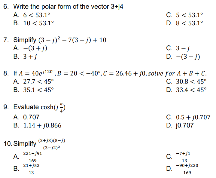 6. Write the polar form of the vector 3+j4
C. 5< 53.1°
D. 8 < 53.1°
A. 6< 53.1°
В. 10 <53.1°
7. Simplify (3 – j)² – 7(3 – j) + 10
А. — (3 + j)
В. З +j
С. 3 —ј
D. -(3 – j)
8. If A = 40ej120°, B = 20 < -40°, C = 26.46+ j0, solve for A + B + C.
A. 27.7 < 45°
B. 35.1 < 45°
C. 30.8 < 45°
D. 33.4 < 45°
9. Evaluate cosh(j-)
A. 0.707
B. 1.14 + j0.866
C. 0.5 + j0.707
D. j0.707
(2+j3)(5-j)
10. Simplify
(3-j2)2
221-j91
А.
-7+j1
С.
169
13
21+j52
В.
-90+j220
D.
13
169
