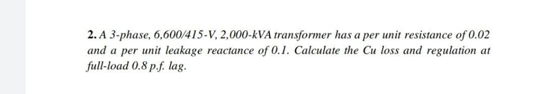 2. A 3-phase, 6,600/415-V, 2,000-kVA transformer has a per unit resistance of 0.02
and a per unit leakage reactance of 0.1. Calculate the Cu loss and regulation at
full-load 0.8 p.f. lag.