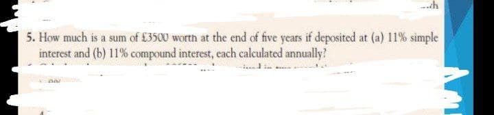 5. How much is a sum of £3500 worth at the end of five years if deposited at (a) 11% simple
interest and (b) 11% compound interest, each calculated annually?
Dar