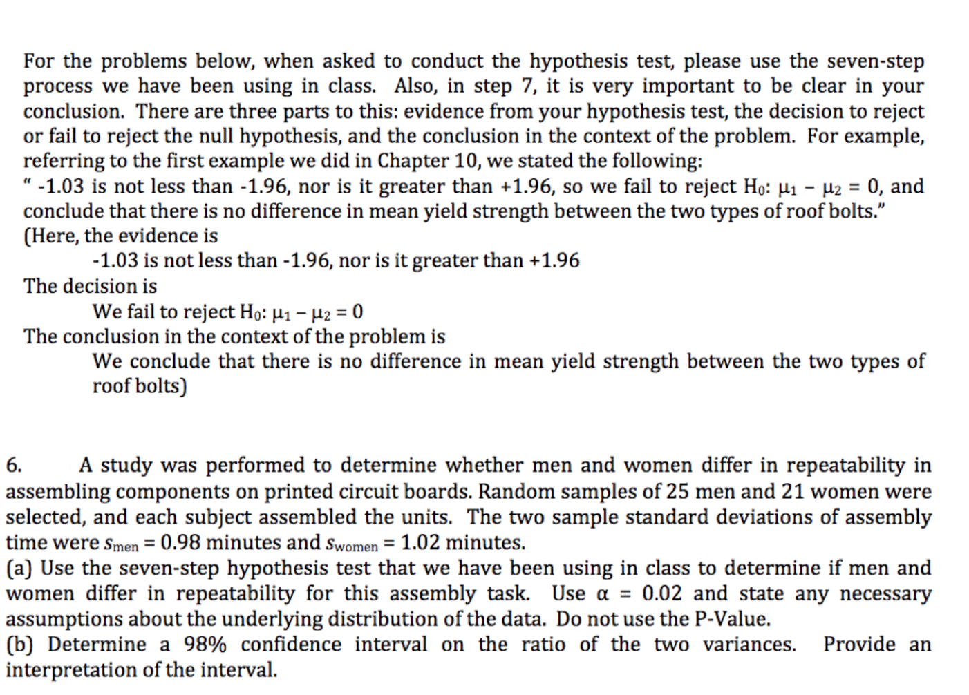 For the problems below, when asked to conduct the hypothesis test, please use the seven-step
process we have been using in class. Also, in step 7, it is very important to be clear in your
conclusion. There are three parts to this: evidence from your hypothesis test, the decision to reject
or fail to reject the null hypothesis, and the conclusion in the context of the problem. For example,
referring to the first example we did in Chapter 10, we stated the following
"-1.03 is not less than -1.96, nor is it greater than +1.96, so we fail to reject Ho: Hi - 2 0, and
conclude that there is no difference in mean yield strength between the two types of roof bolts."
(Here, the evidence is
-1.03 is not less than -1.96, nor is it greater than +1.96
The decision is
We fail to reject Ho: H1-2 = 0
The conclusion in the context of the problem is
We conclude that there is no difference in mean yield strength between the two types of
roof bolts)
A study was performed to determine whether men and women differ in repeatability in
6.
assembling components on printed circuit boards. Random samples of 25 men and 21 women were
selected, and each subject assembled the units. The two sample standard deviations of assembly
time were smen = 0.98 minutes and swomen 1.02 minutes.
(a) Use the seven-step hypothesis test that we have been using in class to determine if men and
women differ in repeatability for this assembly task. Use a = 0.02 and state any necessary
assumptions about the underlying distribution of the data. Do not use the P-Value.
(b) Determine a 98% confidence interval on the ratio of the two variances.
interpretation of the interval
Provide an
