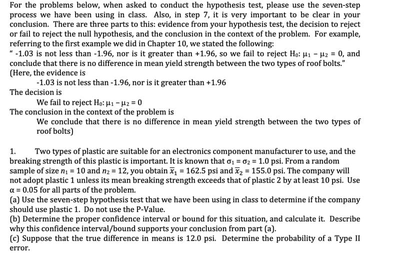 For the problems below, when asked to conduct the hypothesis test, please use the seven-step
process we have been using in class. Also, in step 7, it is very important to be clear in your
conclusion. There are three parts to this: evidence from your hypothesis test, the decision to reject
or fail to reject the null hypothesis, and the conclusion in the context of the problem. For example
referring to the first example we did in Chapter 10, we stated the following:
"-1.03 is not less than -1.96, nor is it greater than +1.96, so we fail to reject Ho: u1 -H2 = 0, and
conclude that there is no difference in mean yield strength between the two types of roof bolts."
(Here, the evidence is
-1.03 is not less than -1.96, nor is it greater than +1.96
The decision is
We fail to reject Ho: H1-2 0
The conclusion in the context of the problem is
We conclude that there is no difference in mean yield strength between the two types of
roof bolts)
Two types of plastic are suitable for an electronics component manufacturer to use, and the
breaking strength of this plastic is important. It is known that o1 02 = 1.0 psi. From a random
sample of size n1= 10 and n2 = 12, you obtain 162.5 psi and 2 155.0 psi. The company will
not adopt plastic 1 unless its mean breaking strength exceeds that of plastic 2 by at least 10 psi. Use
a 0.05 for all parts of the problem.
(a) Use the seven-step hypothesis test that we have been using in class to determine if the company
should use plastic 1. Do not use the P-Value
(b) Determine the proper confidence interval or bound for this situation, and calculate it. Describe
why this confidence interval/bound supports your conclusion from part (a)
(c) Suppose that the true difference in means is 12.0 psi. Determine the probability of a Type II
1
error
