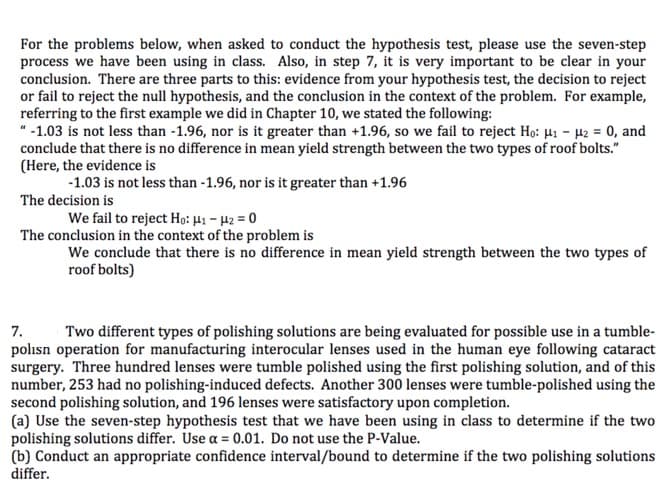 For the problems below, when asked to conduct the hypothesis test, please use the seven-step
process we have been using in class. Also, in step 7, it is very important to be clear in your
conclusion. There are three parts to this: evidence from your hypothesis test, the decision to reject
or fail to reject the null hypothesis, and the conclusion in the context of the problem. For example,
referring to the first example we did in Chapter 10, we stated the following
-1.03 is not less than -1.96, nor is it greater than +1.96, so we fail to reject Ho: H- 2 0, and
conclude that there is no difference in mean yield strength between the two types of roof bolts."
(Here, the evidence is
-1.03 is not less than -1.96, nor is it greater than +1.96
The decision is
We fail to reject Ho: 41 - 42 = 0
The conclusion in the context of the problem is
We conclude that there is no difference in mean yield strength between the two types of
roof bolts)
7
polisn operation for manufacturing interocular lenses used in the human eye following cataract
surgery. Three hundred lenses were tumble polished using the first polishing solution, and of this
number, 253 had no polishing-induced defects. Another 300 lenses were tumble-polished using the
second polishing solution, and 196 lenses were satisfactory upon completion.
(a) Use the seven-step hypothesis test that we have been using in class to determine if the two
polishing solutions differ. Use a= 0.01. Do not use the P-Value.
(b) Conduct an appropriate confidence interval/bound to determine if the two polishing solutions
differ
Two different types of polishing solutions are being evaluated for possible use in a tumble-
