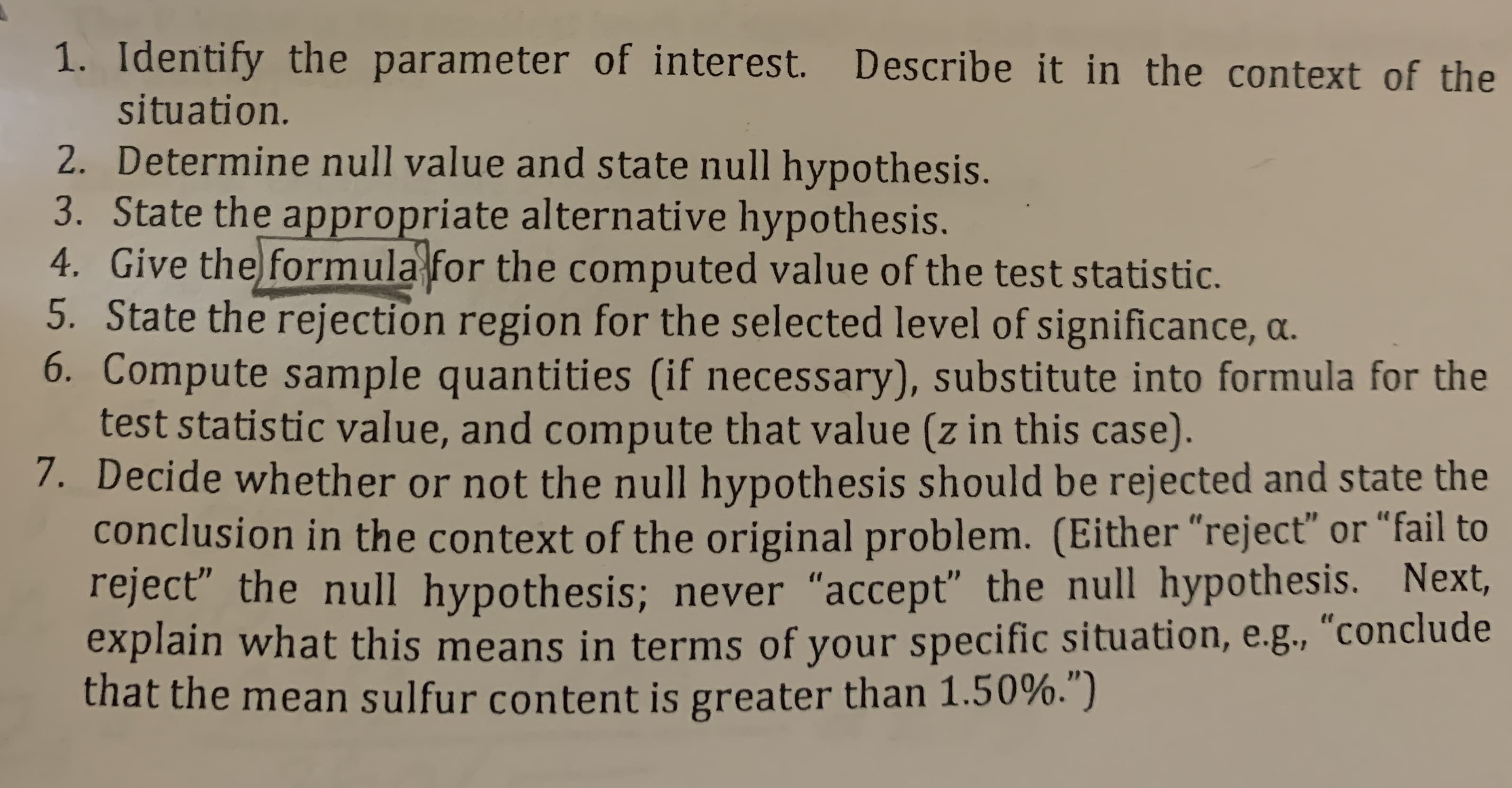 1. Identify the parameter of interest. Describe it in the context of the
situation.
2. Determine null value and state null hypothesis.
3. State the appropriate alternative hypothesis.
4. Give the formula for the computed value of the test statistic.
5. State the rejection region for the selected level of significance, a.
6. Compute sample quantities (if necessary), substitute into formula for the
test statistic value, and compute that value (z in this case).
7. Decide whether or not the null hypothesis should be rejected and state the
conclusion in the context of the original problem. (Either "reject" or "fail to
reject the null hypothesis; never "accept" the null hypothesis. Next,
explain what this means in terms of your specific situation, e.g., "conclude
that the mean sulfur content is greater than 1.50%.")
