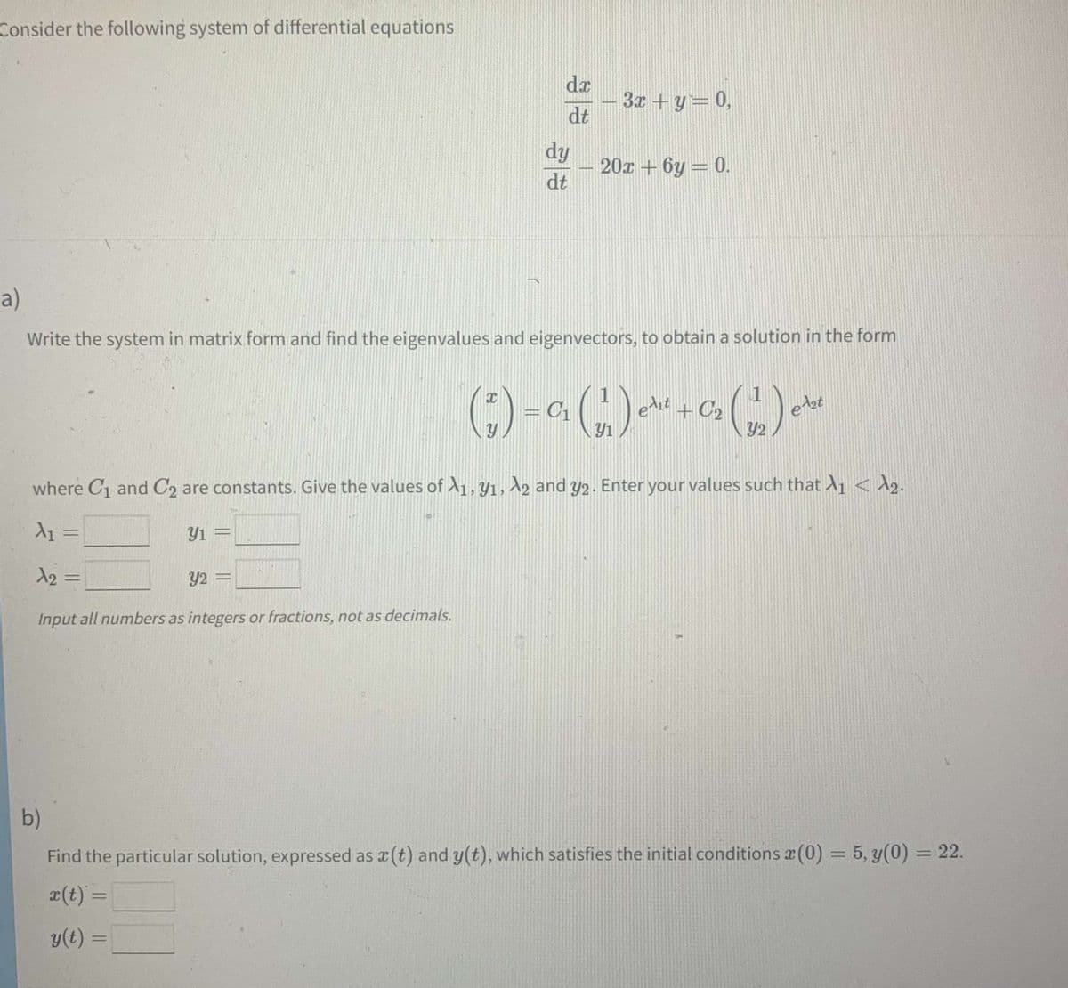 Consider the following system of differential equations
3x + y = 0,
dy
20x+6y=0.
dt
a)
Write the system in matrix form and find the eigenvalues and eigenvectors, to obtain a solution in the form
(1) - (1) (1) *
= C₁
edit + C₂
where C₁ and C2 are constants. Give the values of A1, y1, A2 and y2. Enter your values such that A₁ < ₂.
A₁ =
Y1 =
12:
=
Y2 =
Input all numbers as integers or fractions, not as decimals.
b)
Find the particular solution, expressed as x (t) and y(t), which satisfies the initial conditions (0) = 5, y(0) = 22.
x(t) =
y(t) =
da
dt