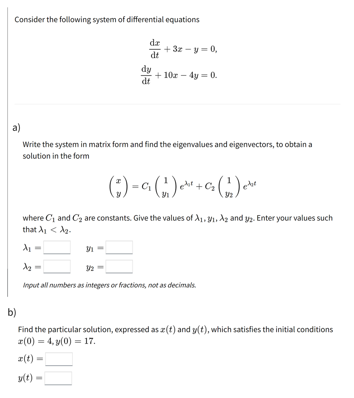 Consider the following system of differential equations
dæ
+ 3x – y = 0,
dt
dy
+ 10x – 4y = 0.
dt
a)
Write the system in matrix form and find the eigenvalues and eigenvectors, to obtain a
solution in the form
(;)-
ebt
Y2
edit + C2
Y1
where C1 and C2 are constants. Give the values of A1, Y1, 2 and y2. Enter your values such
that A1 < A2.
Y1 =
Y2
Input all numbers as integers or fractions, not as decimals.
b)
Find the particular solution, expressed as x (t) and y(t), which satisfies the initial conditions
x(0) = 4, y(0) = 17.
x(t) =
y(t) =
||
