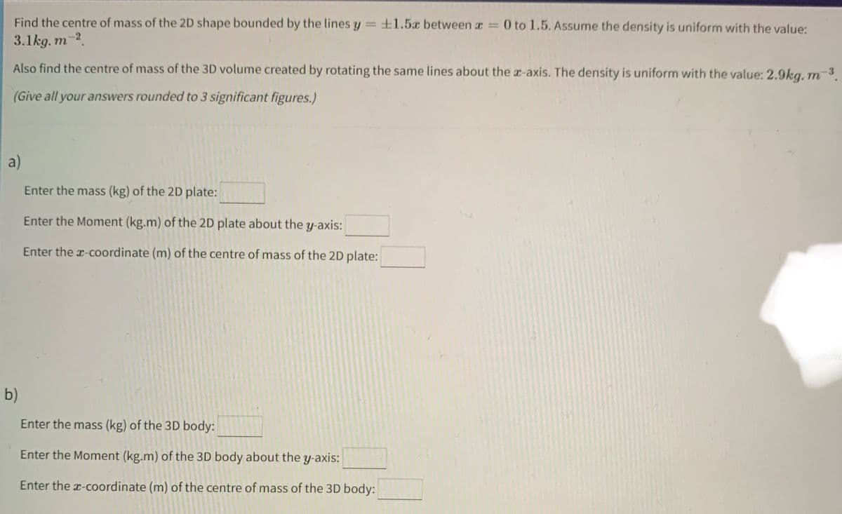 Find the centre of mass of the 2D shape bounded by the lines y = 1.5x between x = 0 to 1.5. Assume the density is uniform with the value:
3.1kg. m-2.
3
Also find the centre of mass of the 3D volume created by rotating the same lines about the x-axis. The density is uniform with the value: 2.9kg. m-³.
(Give all your answers rounded to 3 significant figures.)
a)
Enter the mass (kg) of the 2D plate:
Enter the Moment (kg.m) of the 2D plate about the y-axis:
Enter the x-coordinate (m) of the centre of mass of the 2D plate:
b)
Enter the mass (kg) of the 3D body:
Enter the Moment (kg.m) of the 3D body about the y-axis:
Enter the x-coordinate (m) of the centre of mass of the 3D body: