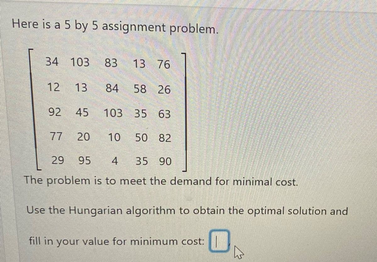 Here is a 5 by 5 assignment problem.
34 103 83
12 13 84
92 45 103 35 63
77
13 76
20
58 26
10 50 82
29 95 4 35 90
The problem is to meet the demand for minimal cost.
Use the Hungarian algorithm to obtain the optimal solution and
fill in your value for minimum cost: M
4