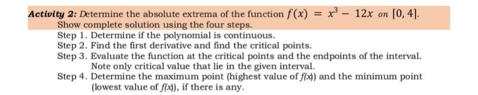 Activity 2: Determine the absolute extrema of the function f(x) x - 12x on [0, 4].
Show complete solution using the four steps.
Step 1. Determine if the polynomial is continuous.
Step 2. Find the first derivative and find the critical points.
Step 3. Evaluate the function at the critical points and the endpoints of the interval.
%3D
Note only critical value that lie in the given interval.
Step 4. Determine the maximum point (highest value of f(x) and the minimum point
(lowest value of f(x), if there is any.
