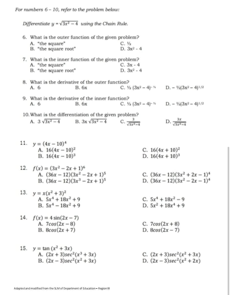 For numbers 6- 10, refer to the problem below:
Differentiate y = v3x2 – 4 using the Chain Rule.
6. What is the outer function of the given problem?
A. "the square"
B. "the square root"
С.
D. 3x2 - 4
7. What is the inner function of the given problem?
A. "the square"
B. "the square root"
С. Зх - 4
D. Зx2 -4
8. What is the derivative of the outer function?
А. 6
В. бх
C. ½ (3x2 - 4)-%
D. - (3x2 - 4)!/2
9. What is the derivative of the inner function?
A. 6
В. бх
C. (3x2 - 4)-%
D. - (3x2 - 4)1/2
10. What is the differentiation of the given problem?
A. 3 V3x2 – 4
3x
B. 3x V3x – 4
с.
Var-4
D.
Var-4
11. ув (4x - 10)*
А. 16(4x - 10)2
В. 16(4х - 10)"
C. 16(4x + 10)2
D. 16(4x + 10)3
12. f(x) = (3x² – 2x + 1)6
A. (36x – 12)(3x² – 2x + 1)5
В. (36х - 12)(3х3- 2х + 1)5
C. (36x – 12)(3x² + 2x – 1)*
D. (36x – 12)(3x² – 2x – 1)*
13. у3 х(x? + 3)?
A. 5x* + 18x² +9
B. 5x* - 18x? +9
C. 5x + 18x2 -9
D. 5x2 + 18x* +9
14. f(x) = 4 sin(2x – 7)
A. 7cos(2x-8)
B. 8cos(2x + 7)
C. 7cos(2x + 8)
D. 8cos(2x - 7)
15. y = tan (x? + 3x)
A. (2x + 3)sec²(x³ + 3x)
В. (2х — 3)sec? (x? + 3x)
C. (2x + 3)sec²(x² + 3x)
D. (2x – 3)sec²(x² + 2x)
Adapted and modified from the SLMof Department of Education- Region II
