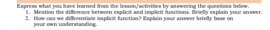 Express what you have learned from the lesson/activities by answering the questions below.
1. Mention the difference between explicit and implicit functions. Briefly explain your answer.
2. How can we differentiate implicit function? Explain your answer briefly base on
your own understanding.
