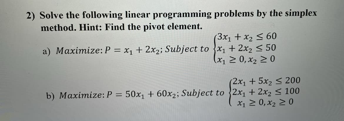 2) Solve the following linear programming problems by the simplex
method. Hint: Find the pivot element.
(3x1 + x2 < 60
a) Maximize:P = x1 + 2x2; Subject to {x1 + 2x2 < 50
(x, > 0, x2 > 0
(2x1+5x2 < 200
b) Maximize: P = 50x1 + 60x2; Subject to {2x1 + 2x2 < 100
x1 2 0, x2 > 0

