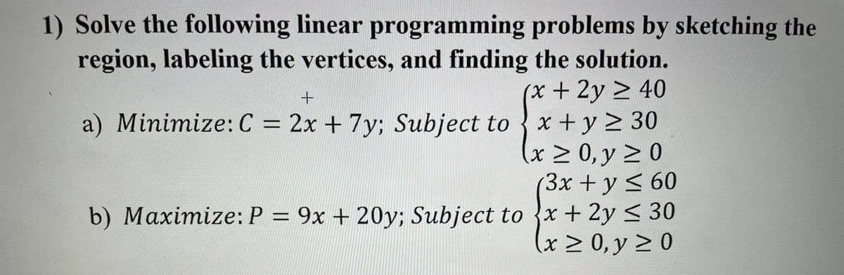 1) Solve the following linear programming problems by sketching the
region, labeling the vertices, and finding the solution.
x+2y > 40
x +y > 30
x 0, y 2 0
(3x +y < 60
a) Minimize: C = 2x + 7y; Subject to
b) Maximize: P = 9x + 20y; Subject to x + 2y < 30
x 0, y 2 0

