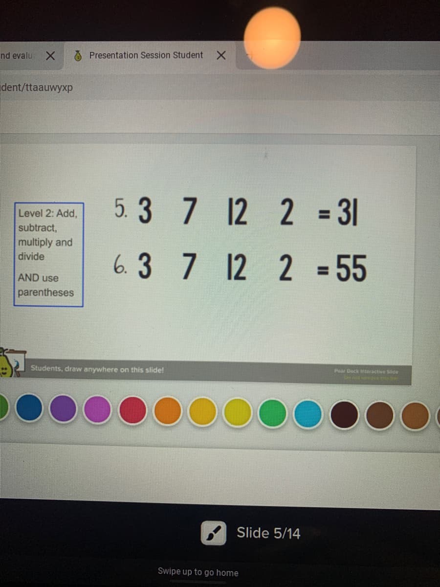 nd evalu
A Presentation Session Student
dent/ttaauwyxp
Level 2: Add,
subtract,
multiply and
5.3 7 12 2 = 31
%3D
6.3 7 12 2 = 55
divide
%3D
AND use
parentheses
Students, draw anywhere on this slide!
Poar Deck interENe Side
DOC
Slide 5/14
Swipe up to go home
